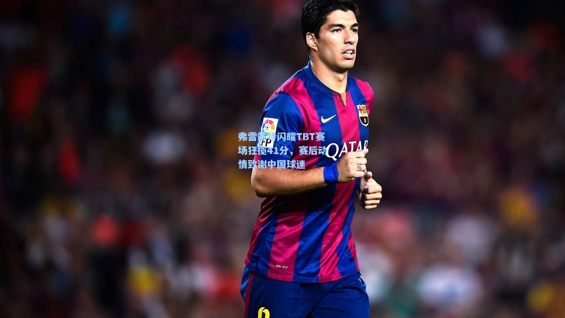 弗雷戴特闪耀TBT赛场狂揽41分，赛后动情致谢中国球迷